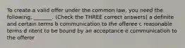 To create a valid offer under the common law, you need the following: _______. (Check the THREE correct answers) a definite and certain terms b communication to the offeree c reasonable terms d ntent to be bound by an acceptance e communication to the offeror