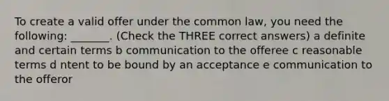 To create a valid offer under the common law, you need the following: _______. (Check the THREE correct answers) a definite and certain terms b communication to the offeree c reasonable terms d ntent to be bound by an acceptance e communication to the offeror