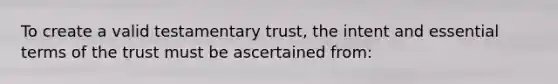 To create a valid testamentary trust, the intent and essential terms of the trust must be ascertained from: