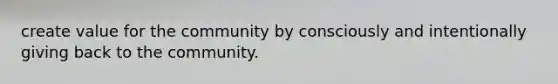 create value for the community by consciously and intentionally giving back to the community.