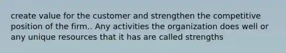 create value for the customer and strengthen the competitive position of the firm.. Any activities the organization does well or any unique resources that it has are called strengths