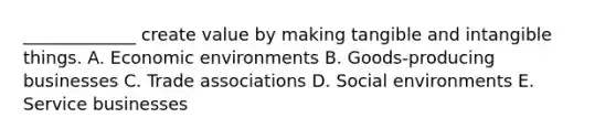 _____________ create value by making tangible and intangible things. A. Economic environments B. Goods-producing businesses C. Trade associations D. Social environments E. Service businesses