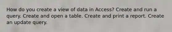 How do you create a view of data in Access? Create and run a query. Create and open a table. Create and print a report. Create an update query.