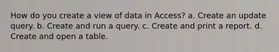 How do you create a view of data in Access? a. Create an update query. b. Create and run a query. c. Create and print a report. d. Create and open a table.