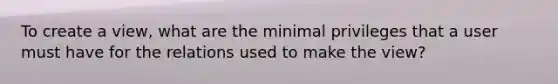 To create a view, what are the minimal privileges that a user must have for the relations used to make the view?