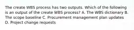 The create WBS process has two outputs. Which of the following is an output of the create WBS process? A. The WBS dictionary B. The scope baseline C. Procurement management plan updates D. Project change requests