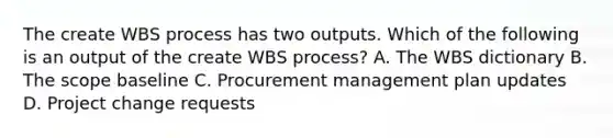 The create WBS process has two outputs. Which of the following is an output of the create WBS process? A. The WBS dictionary B. The scope baseline C. Procurement management plan updates D. Project change requests