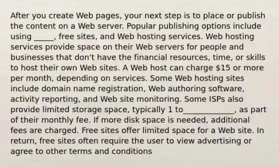 After you create Web pages, your next step is to place or publish the content on a Web server. Popular publishing options include using _____, free sites, and Web hosting services. Web hosting services provide space on their Web servers for people and businesses that don't have the financial resources, time, or skills to host their own Web sites. A Web host can charge 15 or more per month, depending on services. Some Web hosting sites include domain name registration, Web authoring software, activity reporting, and Web site monitoring. Some ISPs also provide limited storage space, typically 1 to_____________, as part of their monthly fee. If more disk space is needed, additional fees are charged. Free sites offer limited space for a Web site. In return, free sites often require the user to view advertising or agree to other terms and conditions