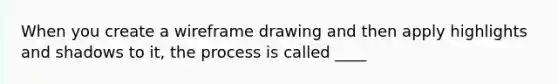 When you create a wireframe drawing and then apply highlights and shadows to it, the process is called ____