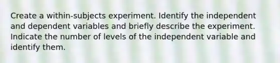 Create a within-subjects experiment. Identify the independent and dependent variables and briefly describe the experiment. Indicate the number of levels of the independent variable and identify them.