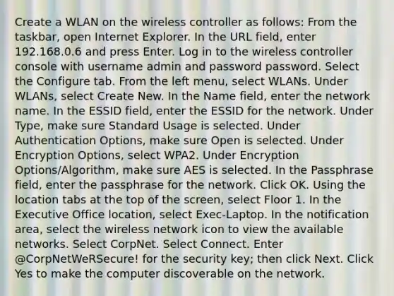 Create a WLAN on the wireless controller as follows: From the taskbar, open Internet Explorer. In the URL field, enter 192.168.0.6 and press Enter. Log in to the wireless controller console with username admin and password password. Select the Configure tab. From the left menu, select WLANs. Under WLANs, select Create New. In the Name field, enter the network name. In the ESSID field, enter the ESSID for the network. Under Type, make sure Standard Usage is selected. Under Authentication Options, make sure Open is selected. Under Encryption Options, select WPA2. Under Encryption Options/Algorithm, make sure AES is selected. In the Passphrase field, enter the passphrase for the network. Click OK. Using the location tabs at the top of the screen, select Floor 1. In the Executive Office location, select Exec-Laptop. In the notification area, select the wireless network icon to view the available networks. Select CorpNet. Select Connect. Enter @CorpNetWeRSecure! for the security key; then click Next. Click Yes to make the computer discoverable on the network.