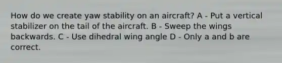 How do we create yaw stability on an aircraft? A - Put a vertical stabilizer on the tail of the aircraft. B - Sweep the wings backwards. C - Use dihedral wing angle D - Only a and b are correct.