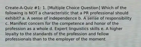 Create-A-Quiz #1: 1. [Multiple Choice Question] Which of the following is NOT a characteristic that a PR professional should exhibit? a. A sense of independence b. A sense of responsibility c. Manifest concern for the competence and honor of the profession as a whole d. Expert linguistics skills e. A higher loyalty to the standards of the profession and fellow professionals than to the employer of the moment