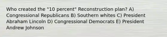 Who created the "10 percent" Reconstruction plan? A) Congressional Republicans B) Southern whites C) President Abraham Lincoln D) Congressional Democrats E) President Andrew Johnson