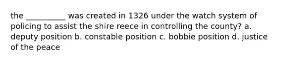 the __________ was created in 1326 under the watch system of policing to assist the shire reece in controlling the county? a. deputy position b. constable position c. bobbie position d. justice of the peace