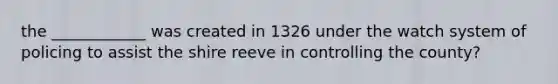 the ____________ was created in 1326 under the watch system of policing to assist the shire reeve in controlling the county?