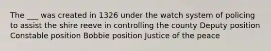 The ___ was created in 1326 under the watch system of policing to assist the shire reeve in controlling the county Deputy position Constable position Bobbie position Justice of the peace