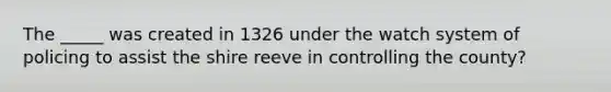 The _____ was created in 1326 under the watch system of policing to assist the shire reeve in controlling the county?