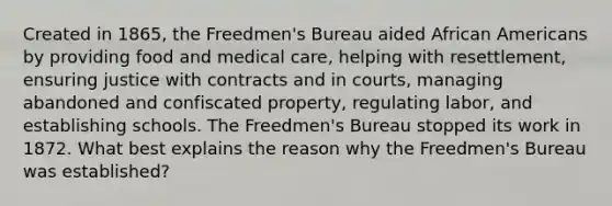 Created in 1865, the Freedmen's Bureau aided African Americans by providing food and medical care, helping with resettlement, ensuring justice with contracts and in courts, managing abandoned and confiscated property, regulating labor, and establishing schools. The Freedmen's Bureau stopped its work in 1872. What best explains the reason why the Freedmen's Bureau was established?