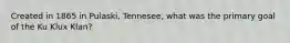 Created in 1865 in Pulaski, Tennesee, what was the primary goal of the Ku Klux Klan?