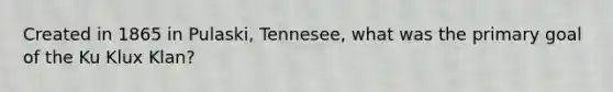 Created in 1865 in Pulaski, Tennesee, what was the primary goal of the Ku Klux Klan?