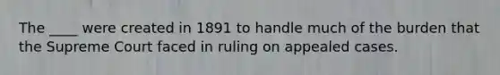 The ____ were created in 1891 to handle much of the burden that the Supreme Court faced in ruling on appealed cases.