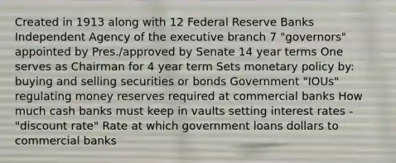 Created in 1913 along with 12 Federal Reserve Banks Independent Agency of <a href='https://www.questionai.com/knowledge/kBllUhZHhd-the-executive-branch' class='anchor-knowledge'>the executive branch</a> 7 "governors" appointed by Pres./approved by Senate 14 year terms One serves as Chairman for 4 year term Sets <a href='https://www.questionai.com/knowledge/kEE0G7Llsx-monetary-policy' class='anchor-knowledge'>monetary policy</a> by: buying and selling securities or bonds Government "IOUs" regulating money reserves required at commercial banks How much cash banks must keep in vaults setting interest rates - "discount rate" Rate at which government loans dollars to commercial banks