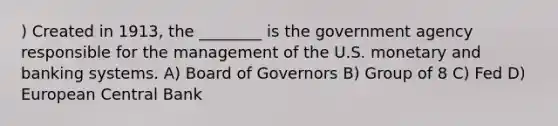 ) Created in 1913, the ________ is the government agency responsible for the management of the U.S. monetary and banking systems. A) Board of Governors B) Group of 8 C) Fed D) European Central Bank