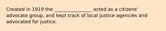 Created in 1919 the ________________ acted as a citizens' advocate group, and kept track of local justice agencies and advocated for justice.