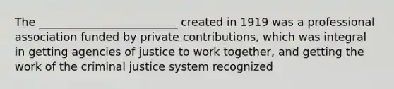 The _________________________ created in 1919 was a professional association funded by private contributions, which was integral in getting agencies of justice to work together, and getting the work of the criminal justice system recognized