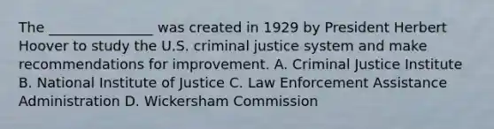 The _______________ was created in 1929 by President Herbert Hoover to study the U.S. criminal justice system and make recommendations for improvement. A. Criminal Justice Institute B. National Institute of Justice C. Law Enforcement Assistance Administration D. Wickersham Commission