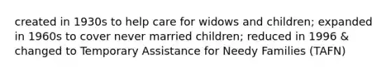 created in 1930s to help care for widows and children; expanded in 1960s to cover never married children; reduced in 1996 & changed to Temporary Assistance for Needy Families (TAFN)