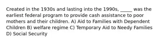 Created in the 1930s and lasting into the 1990s, _____ was the earliest federal program to provide cash assistance to poor mothers and their children. A) Aid to Families with Dependent Children B) welfare regime C) Temporary Aid to Needy Families D) Social Security