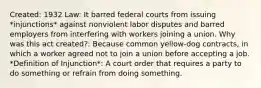 Created: 1932 Law: It barred federal courts from issuing *injunctions* against nonviolent labor disputes and barred employers from interfering with workers joining a union. Why was this act created?: Because common yellow-dog contracts, in which a worker agreed not to join a union before accepting a job. *Definition of Injunction*: A court order that requires a party to do something or refrain from doing something.