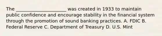 The ______________________ was created in 1933 to maintain public confidence and encourage stability in the financial system through the promotion of sound banking practices. A. FDIC B. Federal Reserve C. Department of Treasury D. U.S. Mint