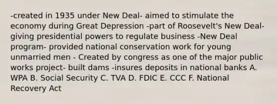 -created in 1935 under New Deal- aimed to stimulate the economy during Great Depression -part of Roosevelt's New Deal- giving presidential powers to regulate business -New Deal program- provided national conservation work for young unmarried men - Created by congress as one of the major public works project- built dams -insures deposits in national banks A. WPA B. Social Security C. TVA D. FDIC E. CCC F. National Recovery Act