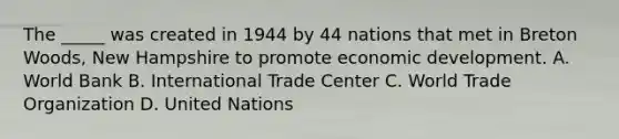 The _____ was created in 1944 by 44 nations that met in Breton Woods, New Hampshire to promote economic development. A. World Bank B. International Trade Center C. World Trade Organization D. United Nations