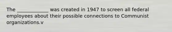 The _____________ was created in 1947 to screen all federal employees about their possible connections to Communist organizations.v