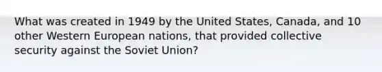 What was created in 1949 by the United States, Canada, and 10 other Western European nations, that provided collective security against the Soviet Union?