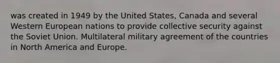 was created in 1949 by the United States, Canada and several Western European nations to provide collective security against the Soviet Union. Multilateral military agreement of the countries in North America and Europe.