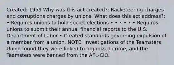 Created: 1959 Why was this act created?: Racketeering charges and corruptions charges by unions. What does this act address?: • Requires unions to hold secret elections • • • • • • Requires unions to submit their annual financial reports to the U.S. Department of Labor • Created standards governing expulsion of a member from a union. NOTE: Investigations of the Teamsters Union found they were linked to organized crime, and the Teamsters were banned from the AFL-CIO.