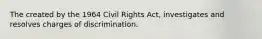 The created by the 1964 Civil Rights Act, investigates and resolves charges of discrimination.