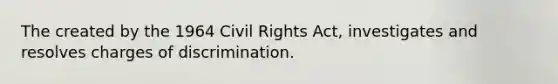 The created by the 1964 Civil Rights Act, investigates and resolves charges of discrimination.