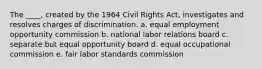 The ____, created by the 1964 Civil Rights Act, investigates and resolves charges of discrimination. a. equal employment opportunity commission b. national labor relations board c. separate but equal opportunity board d. equal occupational commission e. fair labor standards commission