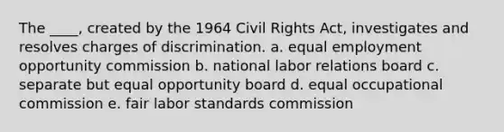 The ____, created by the 1964 Civil Rights Act, investigates and resolves charges of discrimination. a. equal employment opportunity commission b. national labor relations board c. separate but equal opportunity board d. equal occupational commission e. fair labor standards commission