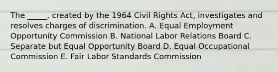 The _____, created by the 1964 Civil Rights Act, investigates and resolves charges of discrimination. A. Equal Employment Opportunity Commission B. National Labor Relations Board C. Separate but Equal Opportunity Board D. Equal Occupational Commission E. Fair Labor Standards Commission