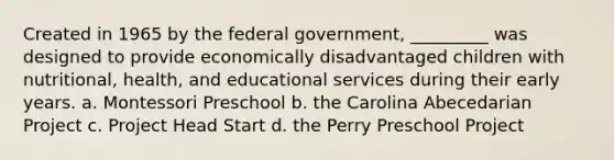 Created in 1965 by the federal government, _________ was designed to provide economically disadvantaged children with nutritional, health, and educational services during their early years. a. Montessori Preschool b. the Carolina Abecedarian Project c. Project Head Start d. the Perry Preschool Project