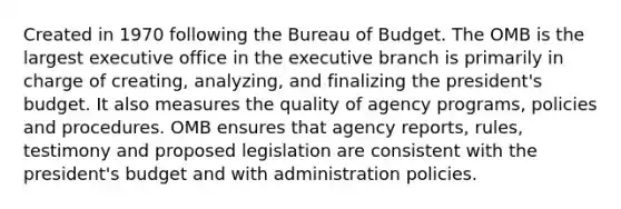 Created in 1970 following the Bureau of Budget. The OMB is the largest executive office in the executive branch is primarily in charge of creating, analyzing, and finalizing the president's budget. It also measures the quality of agency programs, policies and procedures. OMB ensures that agency reports, rules, testimony and proposed legislation are consistent with the president's budget and with administration policies.