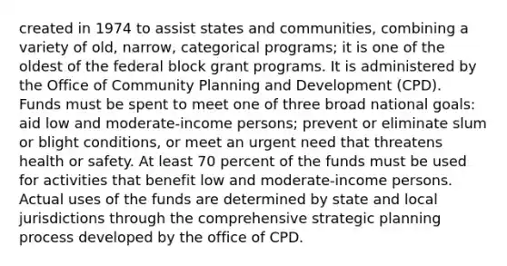 created in 1974 to assist states and communities, combining a variety of old, narrow, categorical programs; it is one of the oldest of the federal block grant programs. It is administered by the Office of Community Planning and Development (CPD). Funds must be spent to meet one of three broad national goals: aid low and moderate-income persons; prevent or eliminate slum or blight conditions, or meet an urgent need that threatens health or safety. At least 70 percent of the funds must be used for activities that benefit low and moderate-income persons. Actual uses of the funds are determined by state and local jurisdictions through the comprehensive strategic planning process developed by the office of CPD.