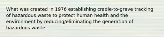 What was created in 1976 establishing cradle-to-grave tracking of hazardous waste to protect human health and the environment by reducing/eliminating the generation of hazardous waste.